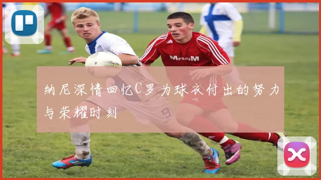 纳尼深情回忆C罗为球衣付出的努力与荣耀时刻