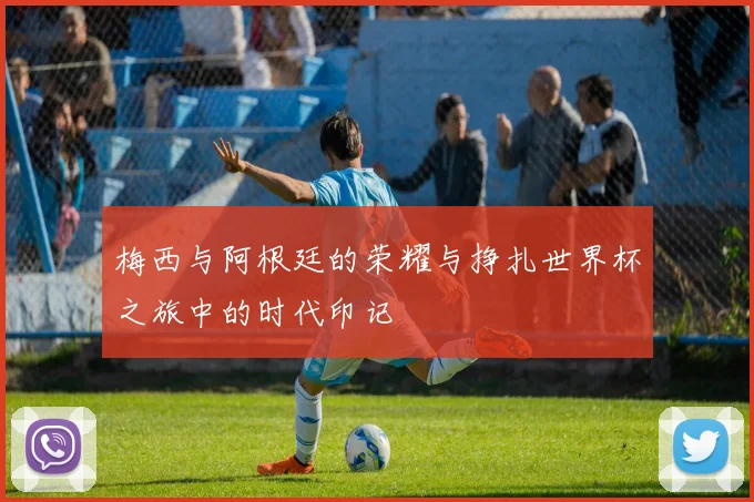 梅西与阿根廷的荣耀与挣扎世界杯之旅中的时代印记