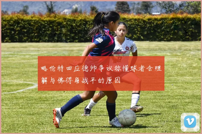 略伦特回应德帅争议称懂球者会理解与佛得角战平的原因