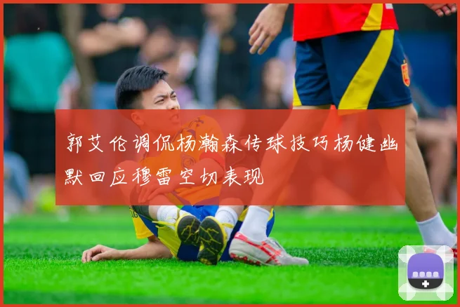 郭艾伦调侃杨瀚森传球技巧杨健幽默回应穆雷空切表现
