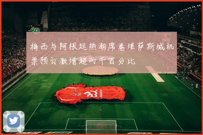 梅西与阿根廷热潮席卷堪萨斯城机票预订激增超两千百分比