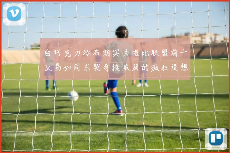 白巧克力称布朗实力堪比联盟前十交易如同东契奇换浓眉的疯狂设想