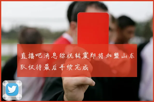 直播吧消息称祝铭震即将加盟山东队仅待最后手续完成