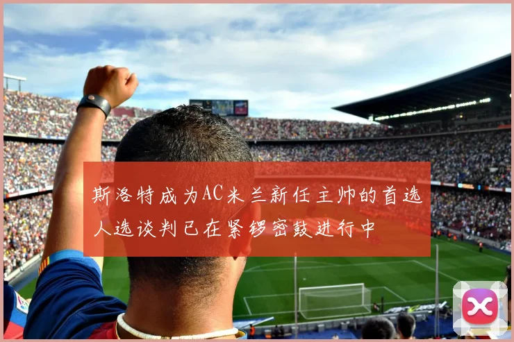 斯洛特成为AC米兰新任主帅的首选人选谈判已在紧锣密鼓进行中