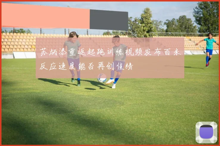 苏炳添重返起跑训练视频发布百米反应速度能否再创佳绩