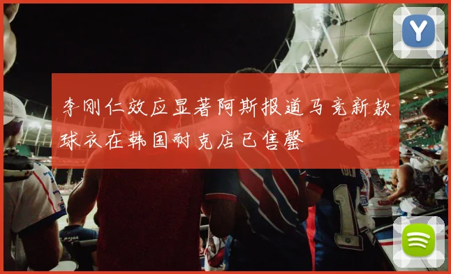 李刚仁效应显著阿斯报道马竞新款球衣在韩国耐克店已售罄