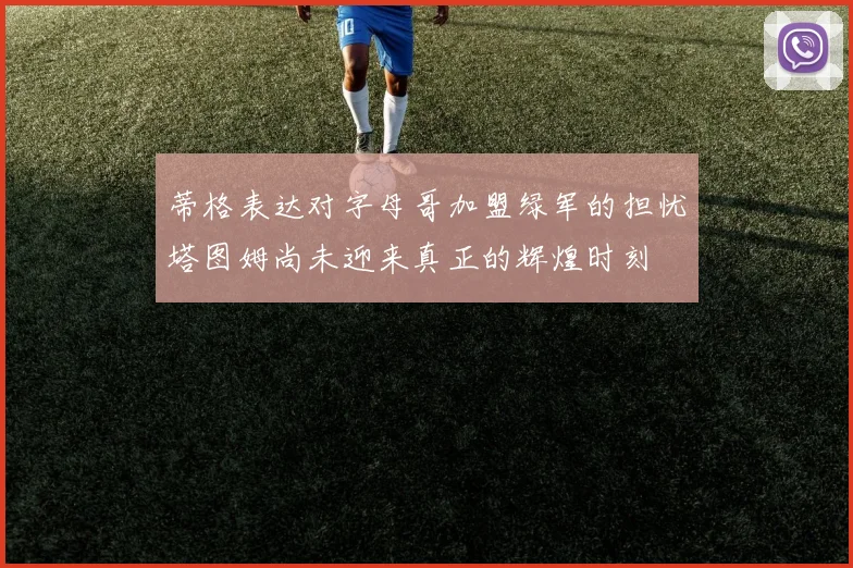 蒂格表达对字母哥加盟绿军的担忧塔图姆尚未迎来真正的辉煌时刻