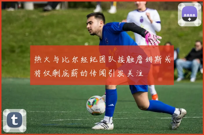 热火与比尔经纪团队接触詹姆斯或将仅剩底薪的传闻引发关注