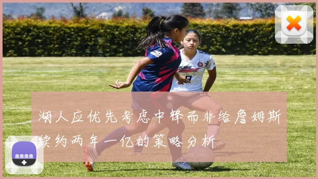 湖人应优先考虑中锋而非给詹姆斯续约两年一亿的策略分析