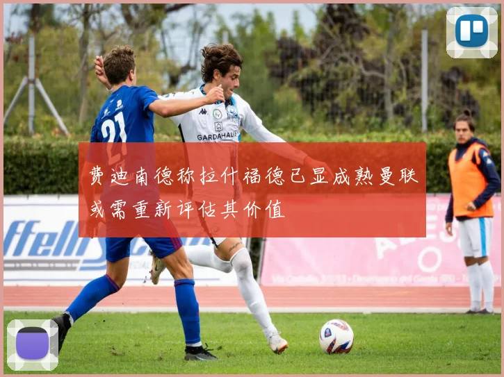 费迪南德称拉什福德已显成熟曼联或需重新评估其价值