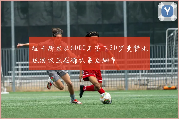 纽卡斯尔以6000万签下20岁曼赞比达协议正在确认最后细节