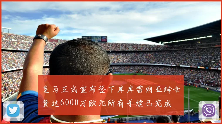 皇马正式宣布签下库库雷利亚转会费达6000万欧元所有手续已完成
