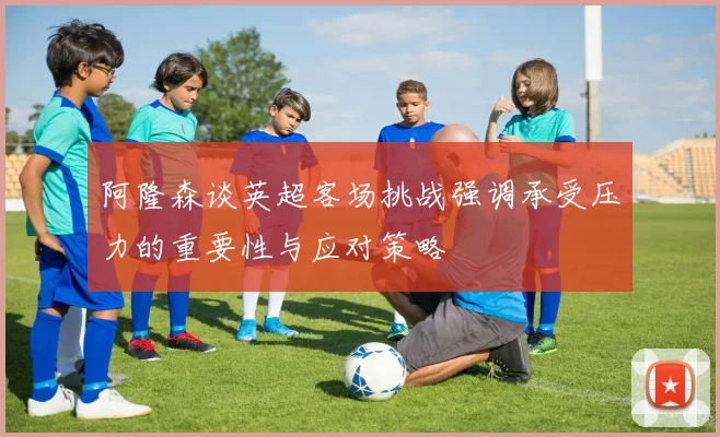 阿隆森谈英超客场挑战强调承受压力的重要性与应对策略