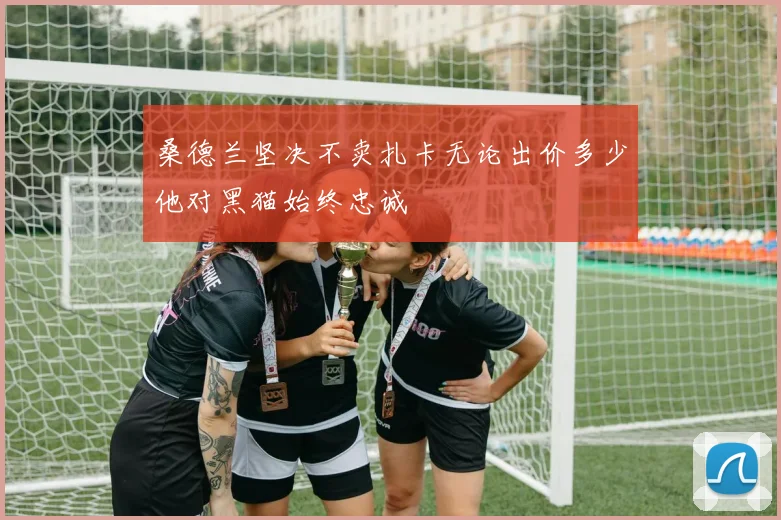桑德兰坚决不卖扎卡无论出价多少他对黑猫始终忠诚
