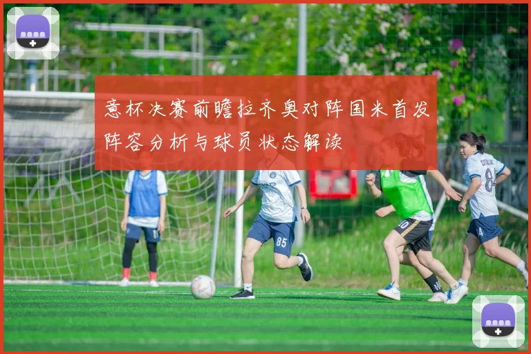 意杯决赛前瞻拉齐奥对阵国米首发阵容分析与球员状态解读